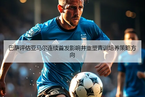 巴萨评估亚马尔连续首发影响并重塑青训培养策略方向