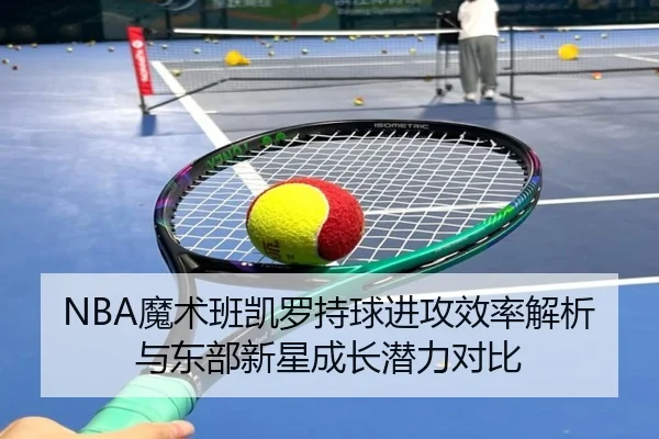 NBA魔术班凯罗持球进攻效率解析与东部新星成长潜力对比